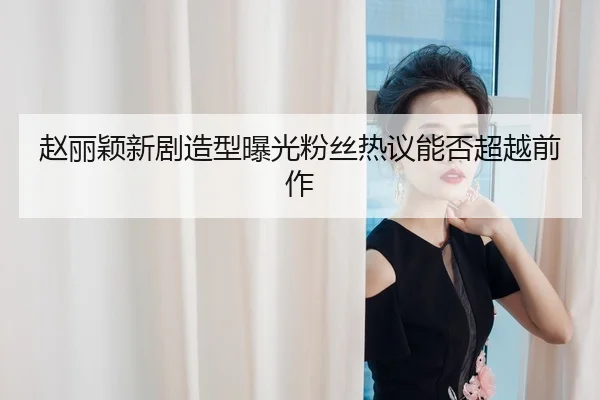 赵丽颖新剧造型曝光粉丝热议能否超越前作