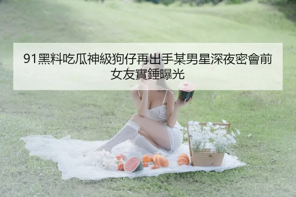 91黑料吃瓜神級狗仔再出手某男星深夜密會前女友實錘曝光