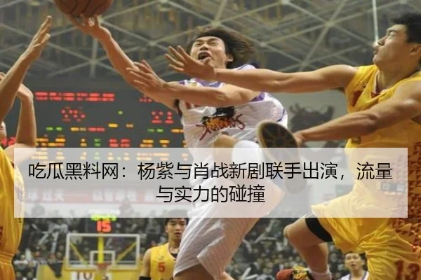 吃瓜黑料网：杨紫与肖战新剧联手出演，流量与实力的碰撞
