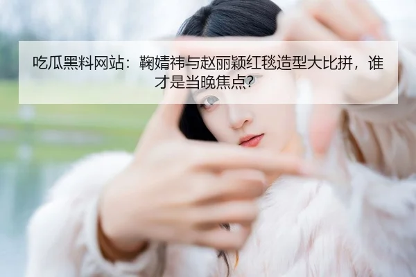 吃瓜黑料网站：鞠婧祎与赵丽颖红毯造型大比拼，谁才是当晚焦点？